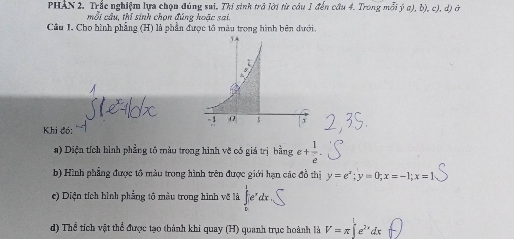 PHẢN 2. Trắc nghiệm lựa chọn đúng sai. Thí sinh trả lời từ câu 1 đến câu 4. Trong mỗi ý a), b), c), d) ở
m ối câu, thí sinh chọn đúng hoặc sai.
Câu 1. Cho hình phẳng (H) là phần được tô màu trong hình bên dưới.
Khi đó:
a) Diện tích hình phẳng tô màu trong hình vẽ có giá trị bằng e+ 1/e .
b) Hình phẳng được tô màu trong hình trên được giới hạn các đồ thị y=e^x;y=0;x=-1;x=1
c) Diện tích hình phẳng tô màu trong hình vẽ là ∈tlimits _0^(1e^x)dx
d) Thể tích vật thể được tạo thành khi quay (H) quanh trục hoành là V=π ∈t e^(2x)dx