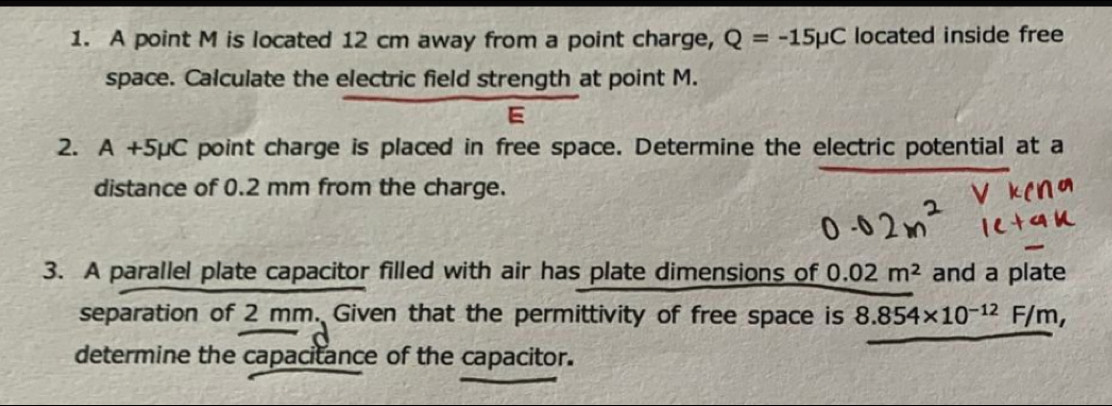 A point M is located 12 cm away from a point charge, Q=-15mu C located inside free 
space. Calculate the electric field strength at point M. 
E 
2. A+5mu C point charge is placed in free space. Determine the electric potential at a 
distance of 0.2 mm from the charge. 
3. A parallel plate capacitor filled with air has plate dimensions of 0.02m^2 and a plate 
separation of 2 mm. Given that the permittivity of free space is 8.854* 10^(-12)F/m, 
determine the capacitance of the capacitor.