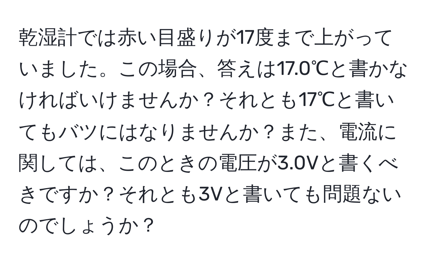 乾湿計では赤い目盛りが17度まで上がっていました。この場合、答えは17.0℃と書かなければいけませんか？それとも17℃と書いてもバツにはなりませんか？また、電流に関しては、このときの電圧が3.0Vと書くべきですか？それとも3Vと書いても問題ないのでしょうか？