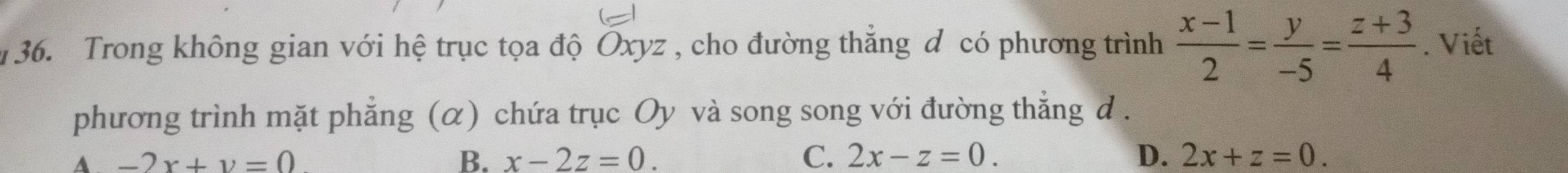 Trong không gian với hệ trục tọa độ Oxyz , cho đường thẳng đ có phương trình  (x-1)/2 = y/-5 = (z+3)/4 . Viết
phương trình mặt phẳng (α) chứa trục Oy và song song với đường thẳng d .
A -2x+y=0
B. x-2z=0. C. 2x-z=0. D. 2x+z=0.