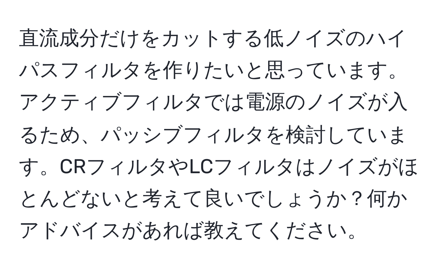 直流成分だけをカットする低ノイズのハイパスフィルタを作りたいと思っています。アクティブフィルタでは電源のノイズが入るため、パッシブフィルタを検討しています。CRフィルタやLCフィルタはノイズがほとんどないと考えて良いでしょうか？何かアドバイスがあれば教えてください。