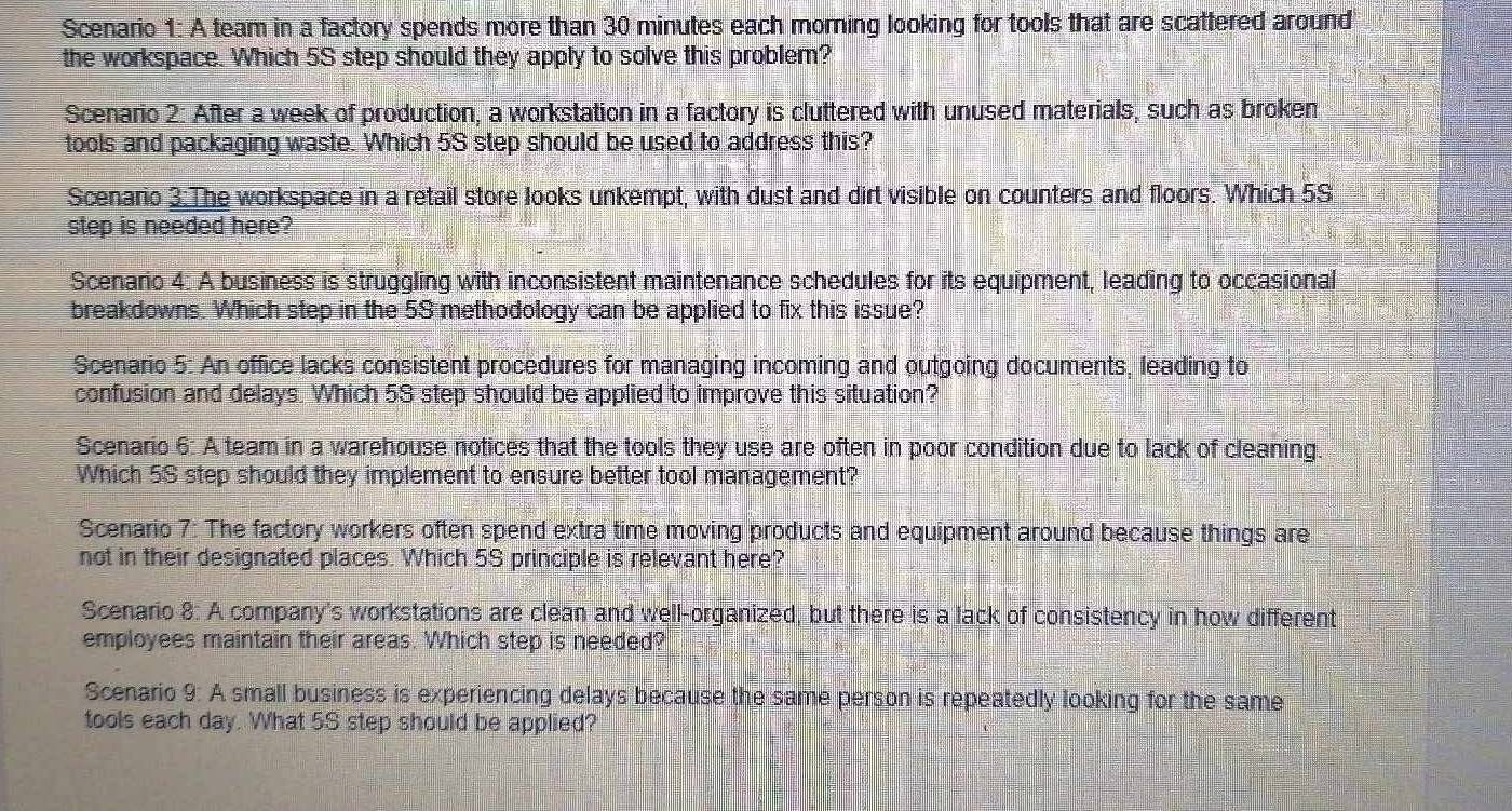 Scenario 1: A team in a factory spends more than 30 minutes each morning looking for tools that are scattered around 
the workspace. Which 5S step should they apply to solve this problem? 
Scenario 2: After a week of production, a workstation in a factory is cluttered with unused materials, such as broken 
tools and packaging waste. Which 5S step should be used to address this? 
Scenario 3:The workspace in a retail store looks unkempt, with dust and dirt visible on counters and floors. Which 5S
step is needed here? 
Scenario 4: A business is struggling with inconsistent maintenance schedules for its equipment, leading to occasional 
breakdowns. Which step in the 59 methodology can be applied to fix this issue? 
Scenario 5: An office lacks consistent procedures for managing incoming and outgoing documents, leading to 
confusion and delays. Which 5S step should be applied to improve this situation? 
Scenario 6: A team in a warehouse notices that the tools they use are often in poor condition due to lack of cleaning. 
Which 5S step should they implement to ensure better tool management? 
Scenario 7: The factory workers often spend extra time moving products and equipment around because things are 
not in their designated places. Which 5S principle is relevant here? 
Scenario 8: A company's workstations are clean and well-organized, but there is a lack of consistency in how different 
employees maintain their areas. Which step is needed? 
Scenario 9: A small business is experiencing delays because the same person is repeatedly looking for the same 
tools each day. What 5S step should be applied?