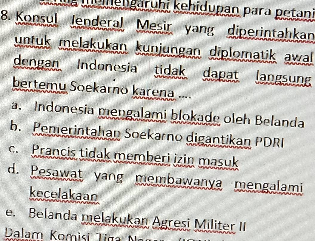 memengaruhi kehidupan para petani
8. Konsul Jenderal Mesir yang diperintahkan
untuk melakukan kunjungan diplomatik awal
dengan Indonesia tidak dapat langsung
bertemu Soekarno karena ....
a. Indonesia mengalami blokade oleh Belanda
b. Pemerintahan Soekarno digantikan PDRI
c. Prancis tidak memberi izin masuk
d. Pesawat yang membawanya mengalami
kecelakaan
e. Belanda melakukan Agresi Militer II
Dalam Komisi Tiga o