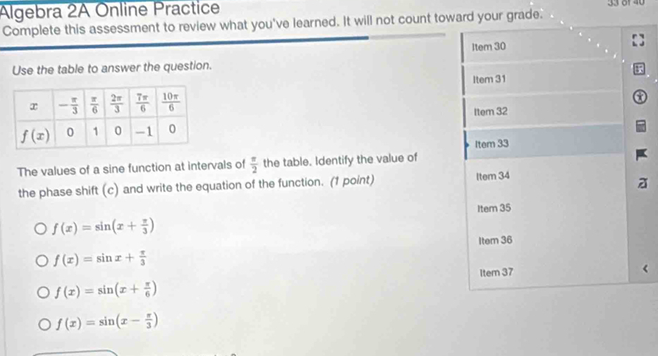 Algebra 2A Online Practice 33 81 40
Complete this assessment to review what you've learned. It will not count toward your grade.
Item 30
Use the table to answer the question.
Item 31
Item 32
Item 33
The values of a sine function at intervals of  π /2  the table. Identify the value of
the phase shift (c) and write the equation of the function. (1 point) Item 34
Item 35
f(x)=sin (x+ π /3 )
f(x)=sin x+ π /3  Item 36
Item 37
f(x)=sin (x+ π /6 )
f(x)=sin (x- π /3 )