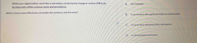 While your digital tattoo, much like a real tattoo, can be hard to change or remove, (14) it can
be done with a little common sense and persistence. A NO CHANGE
Which choice most effectively concludes the sentence and the essay? B it can be done with significant help from professionals.
; C__ it can be done with great effort and expense.
it will ultimately last forever.