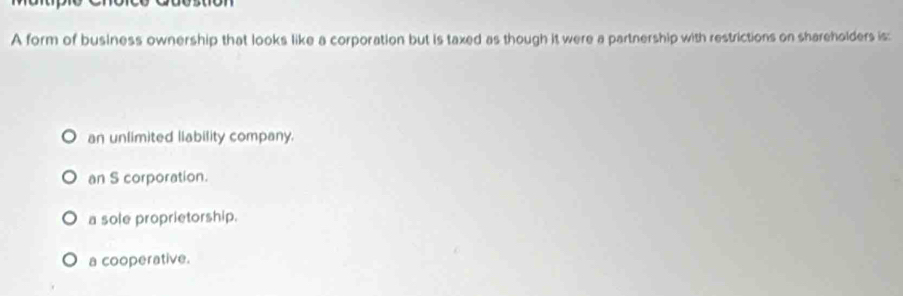 A form of business ownership that looks like a corporation but is taxed as though it were a partnership with restrictions on shareholders is:
an unlimited liability company.
an S corporation.
a sole proprietorship.
a cooperative.