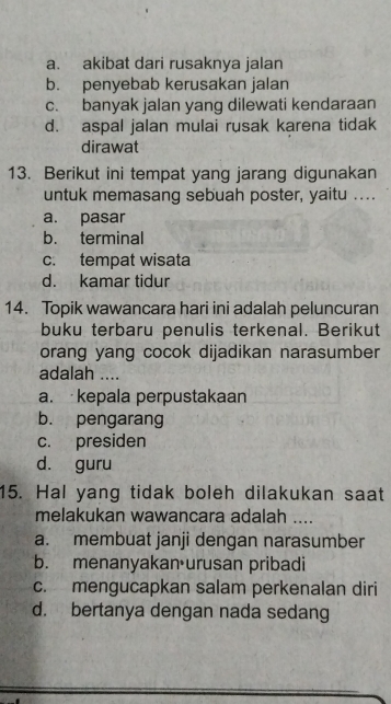 a. akibat dari rusaknya jalan
b. penyebab kerusakan jalan
c. banyak jalan yang dilewati kendaraan
d. aspal jalan mulai rusak karena tidak
dirawat
13. Berikut ini tempat yang jarang digunakan
untuk memasang sebuah poster, yaitu ....
a. pasar
b. terminal
c. tempat wisata
d. kamar tidur
14. Topik wawancara hari ini adalah peluncuran
buku terbaru penulis terkenal. Berikut
orang yang cocok dijadikan narasumber
adalah ....
a. kepala perpustakaan
b. pengarang
c. presiden
d. guru
15. Hal yang tidak boleh dilakukan saat
melakukan wawancara adalah ....
a. membuat janji dengan narasumber
b. menanyakan urusan pribadi
c. mengucapkan salam perkenalan diri
d. bertanya dengan nada sedang