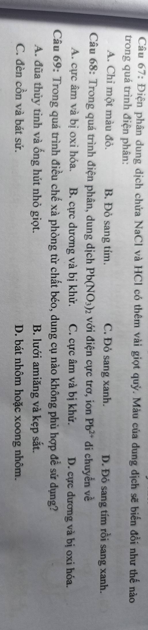 Điện phân dung dịch chứa NaCl và HCl có thêm vài giọt quỳ. Màu của dung dịch sẽ biến đồi như thế nào
trong quá trình điện phân:
A. Chỉ một màu đỏ. B. Đỏ sang tím. C. Đỏ sang xanh. D. Đỏ sang tím rồi sang xanh.
Câu 68: Trong quá trình điện phân, dung dịch Pb(NO_3)_2 với điện cực trơ, ion Pb^(2+) di chuyển về
A. cực âm và bị oxi hóa. B. cực dương và bị khử. C. cực âm và bị khử. D. cực dương và bị oxi hóa.
Câu 69: Trong quá trình điều chế xà phòng từ chất béo, dung cụ nào không phù hợp để sử dụng?
A. đũa thủy tinh và ống hút nhỏ giọt. B. lưới amiăng và kẹp sắt.
C. đèn cồn và bát sứ. D. bát nhôm hoặc xoong nhôm.