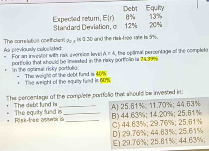 Debt Equity
Expected return, E(r) 8% 13%
Standard Deviation, σ 12% 20%
The correlation coefficient PDE is 0.30 and the risk-free rate is 5%.
As previously calculated:
For an investor with risk aversion level A=4 , the optimal percentage of the complete
portfolio that should be invested in the risky portfolio is 74.39%
In the optimal risky portfolio:
The weight of the debt fund is 40%
The weight of the equity fund is 60%
The percentage of the complete portfolio that should be invested in:
The debt fund is_
The equity fund is _A) 25.61%; 11.70%; 44.63%
Risk-free assets is _B) 44.63%; 14.20%; 25.61%
C) 44.63%; 29.76%; 25.61%
D) 29.76%; 44.63%; 25.61%
E) 29.76%; 25.61%; 44.63%;