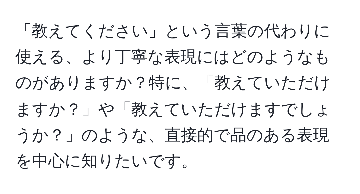 「教えてください」という言葉の代わりに使える、より丁寧な表現にはどのようなものがありますか？特に、「教えていただけますか？」や「教えていただけますでしょうか？」のような、直接的で品のある表現を中心に知りたいです。