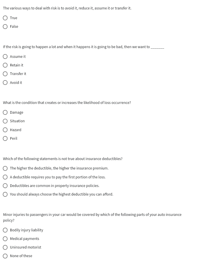 The various ways to deal with risk is to avoid it, reduce it, assume it or transfer it.
True
False
If the risk is going to happen a lot and when it happens it is going to be bad, then we want to_
Assume it
Retain it
Transfer it
Avoid it
What is the condition that creates or increases the likelihood of loss occurrence?
Damage
Situation
Hazard
Peril
Which of the following statements is not true about insurance deductibles?
The higher the deductible, the higher the insurance premium.
A deductible requires you to pay the first portion of the loss.
Deductibles are common in property insurance policies.
You should always choose the highest deductible you can afford.
Minor injuries to passengers in your car would be covered by which of the following parts of your auto insurance
policy?
Bodily injury liability
Medical payments
Uninsured motorist
None of these