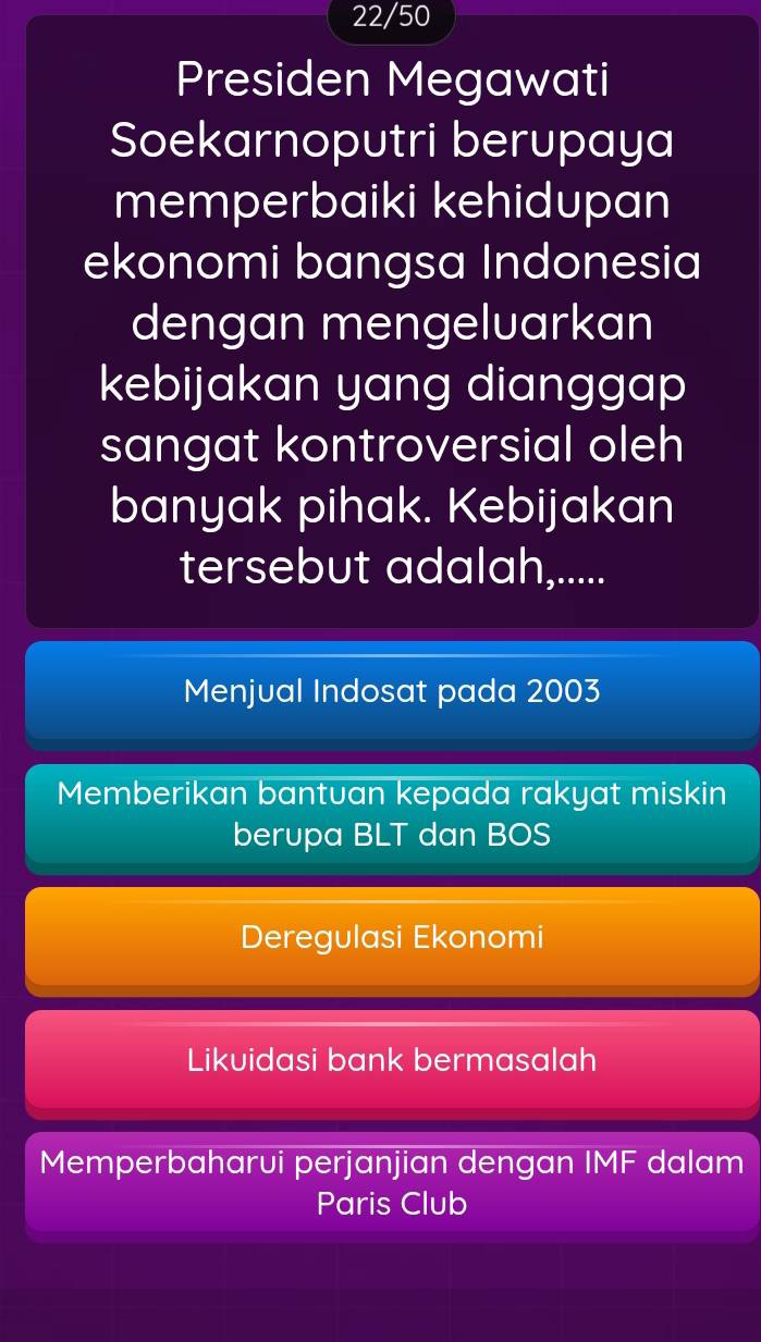 22/50
Presiden Megawati
Soekarnoputri berupaya
memperbaiki kehidupan
ekonomi bangsa Indonesia
dengan mengeluarkan
kebijakan yang dianggap
sangat kontroversial oleh
banyak pihak. Kebijakan
tersebut adalah,.....
Menjual Indosat pada 2003
Memberikan bantuan kepada rakyat miskin
berupa BLT dan BOS
Deregulasi Ekonomi
Likuidasi bank bermasalah
Memperbaharui perjanjian dengan IMF dalam
Paris Club