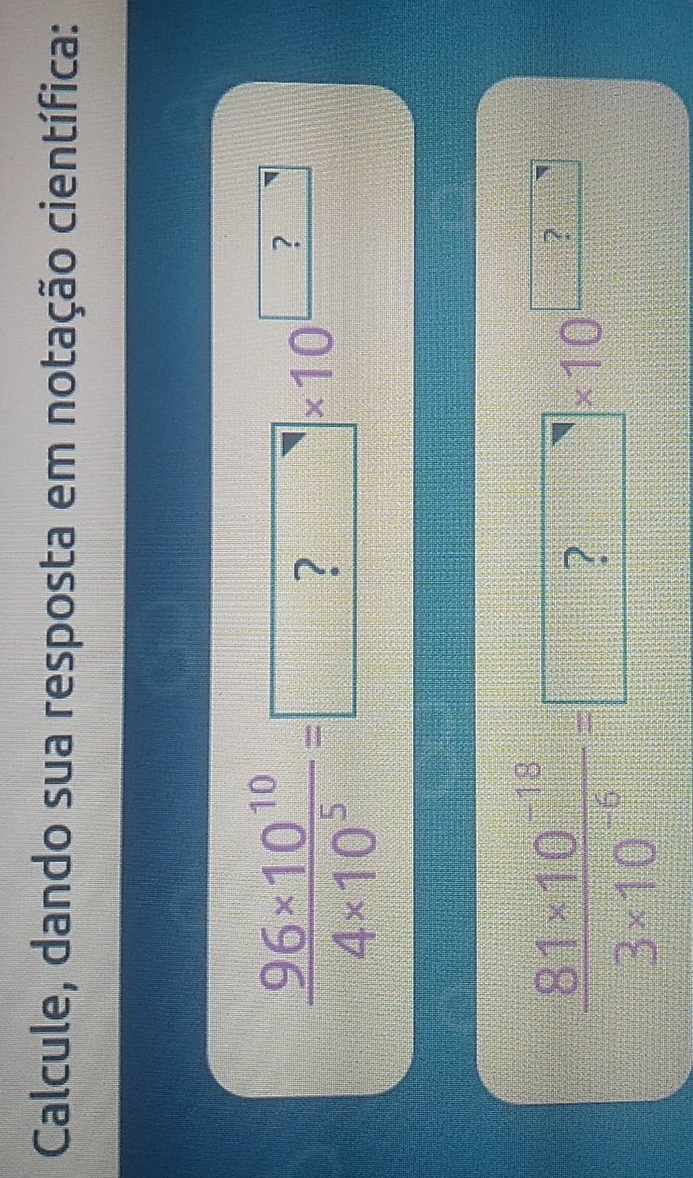 Calcule, dando sua resposta em notação científica:
 (9.6* 10^(10))/4* 10^5 =□ * 10^(□)
 (8.1* 10^(-12))/13* 10^(-5) =□ * 10^(□)