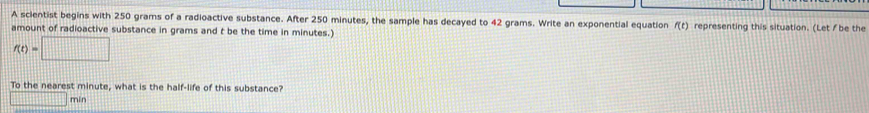 A scientist begins with 250 grams of a radioactive substance. After 250 minutes, the sample has decayed to 42 grams. Write an exponential equation f(t) representing this situation. (Let/ be the 
amount of radioactive substance in grams and t be the time in minutes.)
f(t)=□
To the nearest minute, what is the half-life of this substance?
□ min
