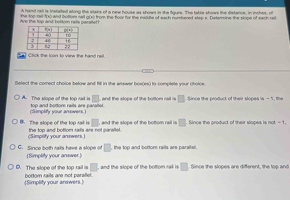 A hand rail is installed along the stairs of a new house as shown in the figure. The table shows the distance, in inches, of
the top rail f(x) and bottom rail g(x) from the floor for the middle of each numbered step x. Determine the slope of each rail.
Are the top and bottom rails parallel?
Click the icon to view the hand rail.
Select the correct choice below and fill in the answer box(es) to complete your choice.
A. The slope of the top rail is □ , and the slope of the bottom rail is □ .. Since the product of their slopes is - 1, the
top and bottom rails are parallel.
(Simplify your answers.)
B. The slope of the top rail is □ , and the slope of the bottom rail is □ .. Since the product of their slopes is not -1,
the top and bottom rails are not parallel.
(Simplify your answers.)
C. Since both rails have a slope of □ , the top and bottom rails are parallel.
(Simplify your answer.)
D. The slope of the top rail is □ , and the slope of the bottom rail is □. Since the slopes are different, the top and
bottom rails are not parallel.
(Simplify your answers.)
