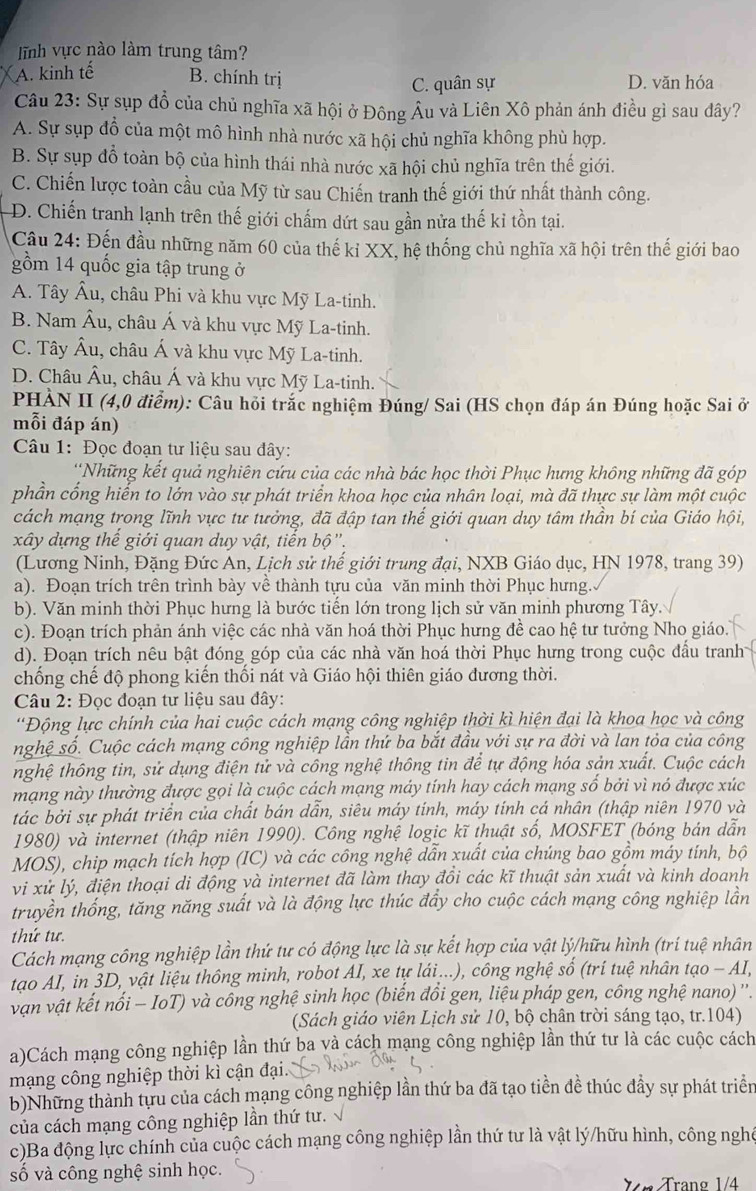 ĩnh vực nào làm trung tâm?
A. kinh tế B. chính trị D. văn hóa
C. quân sự
Câu 23: Sự sụp đồ của chủ nghĩa xã hội ở Đông Âu và Liên Xô phản ánh điều gì sau dây?
A. Sự sụp đồ của một mô hình nhà nước xã hội chủ nghĩa không phù hợp.
B. Sự sụp đỗ toàn bộ của hình thái nhà nước xã hội chủ nghĩa trên thế giới.
C. Chiến lược toàn cầu của Mỹ từ sau Chiến tranh thế giới thứ nhất thành công.
D. Chiến tranh lạnh trên thế giới chấm dứt sau gần nửa thế ki tồn tại.
Cầu 24: Đến đầu những năm 60 của thế kỉ XX, hệ thống chủ nghĩa xã hội trên thế giới bao
gồm 14 quốc gia tập trung ở
A. Tây Âu, châu Phi và khu vực Mỹ La-tinh.
B. Nam Âu, châu Á và khu vực Mỹ La-tinh.
C. Tây Âu, châu Á và khu vực Mỹ La-tinh.
D. Châu Âu, châu Á và khu vực Mỹ La-tinh.
PHÀN II (4,0 điểm): Câu hỏi trắc nghiệm Đúng/ Sai (HS chọn đáp án Đúng hoặc Sai ở
mỗi đáp án)
Câu 1: Đọc đoạn tư liệu sau đây:
*Những kết quả nghiên cứu của các nhà bác học thời Phục hưng không những đã góp
phần cống hiến to lớn vào sự phát triển khoa học của nhân loại, mà đã thực sự làm một cuộc
cách mạng trong lĩnh vực tư tưởng, đã đập tan thế giới quan duy tâm thần bí của Giáo hội,
xây dựng thế giới quan duy vật, tiến bộ'.
(Lương Ninh, Đặng Đức An, Lịch sử thế giới trung đại, NXB Giáo dục, HN 1978, trang 39)
a). Đoạn trích trên trình bày về thành tựu của văn minh thời Phục hưng.
b). Văn minh thời Phục hưng là bước tiến lớn trong lịch sử văn minh phương Tây.
c). Đoạn trích phản ánh việc các nhà văn hoá thời Phục hưng đề cao hệ tư tưởng Nho giáo.
d). Đoạn trích nêu bật đóng góp của các nhà văn hoá thời Phục hưng trong cuộc đầu tranh
chống chế độ phong kiến thối nát và Giáo hội thiên giáo đương thời.
Câu 2: Đọc đoạn tư liệu sau đây:
'Động lực chính của hai cuộc cách mạng công nghiệp thời kì hiện đại là khoa học và công
nghệ số. Cuộc cách mạng công nghiệp lần thứ ba bắt đầu với sự ra đời và lan tỏa của công
nghệ thông tin, sử dụng điện tử và công nghệ thông tin để tự động hóa sản xuất. Cuộc cách
mạng này thường được gọi là cuộc cách mạng máy tính hay cách mạng số bởi vì nó được xúc
tác bởi sự phát triển của chất bán dẫn, siêu máy tính, máy tính cá nhân (thập niên 1970 và
1980) và internet (thập niên 1990). Công nghệ logic kĩ thuật số, MOSFET (bóng bán dẫn
MOS), chip mạch tích hợp (IC) và các công nghệ dẫn xuất của chúng bao gồm máy tính, bộ
vi xử lý, điện thoại di động và internet đã làm thay đổi các kĩ thuật sản xuất và kinh doanh
truyền thống, tăng năng suất và là động lực thúc đẩy cho cuộc cách mạng công nghiệp lần
thứ tư
Cách mạng công nghiệp lần thứ tư có động lực là sự kết hợp của vật lý/hữu hình (trí tuệ nhân
tao AI, in 3D, vật liệu thông minh, robot AI, xe tự lái ...), công nghệ số (trí tuệ nhân tạo - AI,
vận vật kết nối - IoT) và công nghệ sinh học (biến đồi gen, liệu pháp gen, công nghệ nano) ''.
(Sách giáo viên Lịch sử 10, bộ chân trời sáng tạo, tr.104)
a)Cách mạng công nghiệp lần thứ ba và cách mạng công nghiệp lần thứ tư là các cuộc cách
mạng công nghiệp thời kì cận đại.
b)Những thành tựu của cách mạng công nghiệp lần thứ ba đã tạo tiền đề thúc đầy sự phát triển
của cách mạng công nghiệp lần thứ tư. 1
c)Ba động lực chính của cuộc cách mạng công nghiệp lần thứ tư là vật lý/hữu hình, công nghó
số và công nghệ sinh học.
X  n Trang 1/4