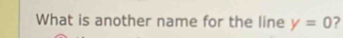 What is another name for the line y=0 ?