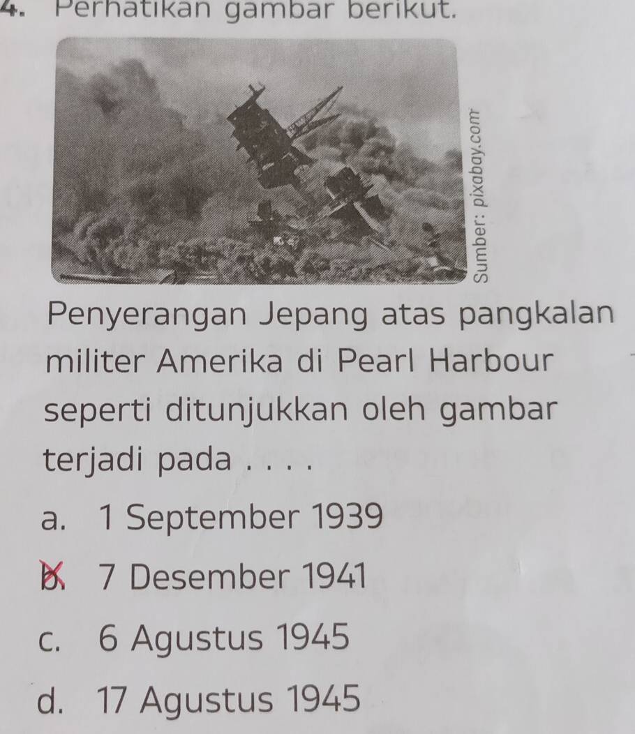 Perhatıkan gambar berıkut.
Penyerangan Jepang atas pangkalan
militer Amerika di Pearl Harbour
seperti ditunjukkan oleh gambar
terjadi pada . . . .
a. 1 September 1939
7 Desember 1941
c. 6 Agustus 1945
d. 17 Agustus 1945