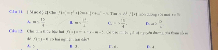 [ Mức độ 2] Cho f(x)=x^2+(2m+1)x+m^2+4. Tìm m đề f(x) luôn dương với mọi x∈ R.
A. m≤  15/4 . B. m . C. m> 15/4 . D. m≥  15/4 . 
Câu 12: Cho tam thức bậc hai f(x)=x^2+mx+m-5. Có bao nhiêu giá trị nguyên dương của tham số m
đề f(x)=0 có hai nghiệm trái dấu?
A. 5. B. 3. C. 6. D. 4.