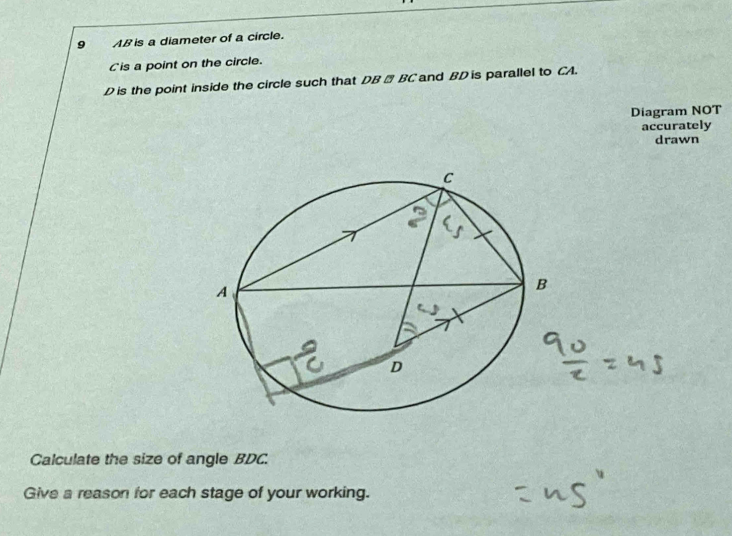 9 AB is a diameter of a circle. 
Cis a point on the circle.
D is the point inside the circle such that DB → BC and BD is parallel to CA. 
Diagram NOT 
accurately 
drawn 
Calculate the size of angle BDC. 
Give a reason for each stage of your working.