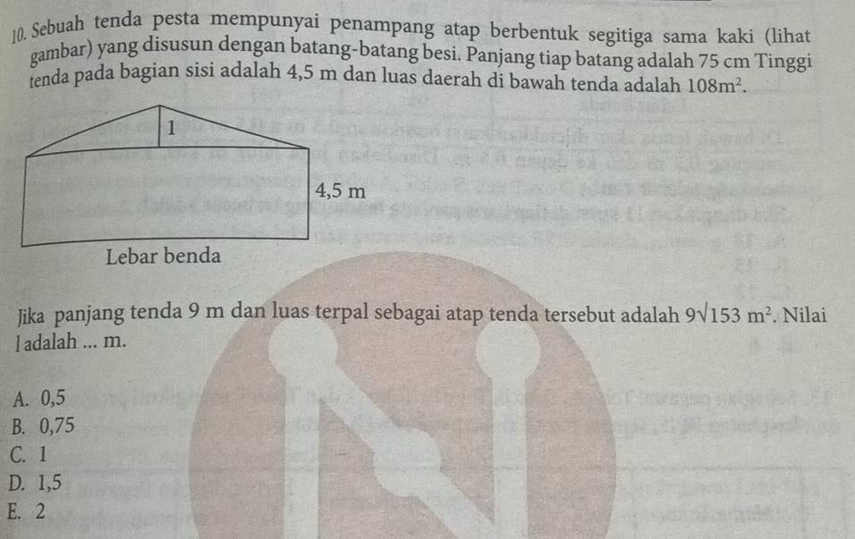 Sebuah tenda pesta mempunyai penampang atap berbentuk segitiga sama kaki (lihat
gambar) yang disusun dengan batang-batang besi. Panjang tiap batang adalah 75 cm Tinggi
tenda pada bagian sisi adalah 4,5 m dan luas daerah di bawah tenda adalah 108m^2. 
Jika panjang tenda 9 m dan luas terpal sebagai atap tenda tersebut adalah 9surd 153m^2. Nilai
l adalah ... m.
A. 0,5
B. 0,75
C. 1
D. 1,5
E. 2