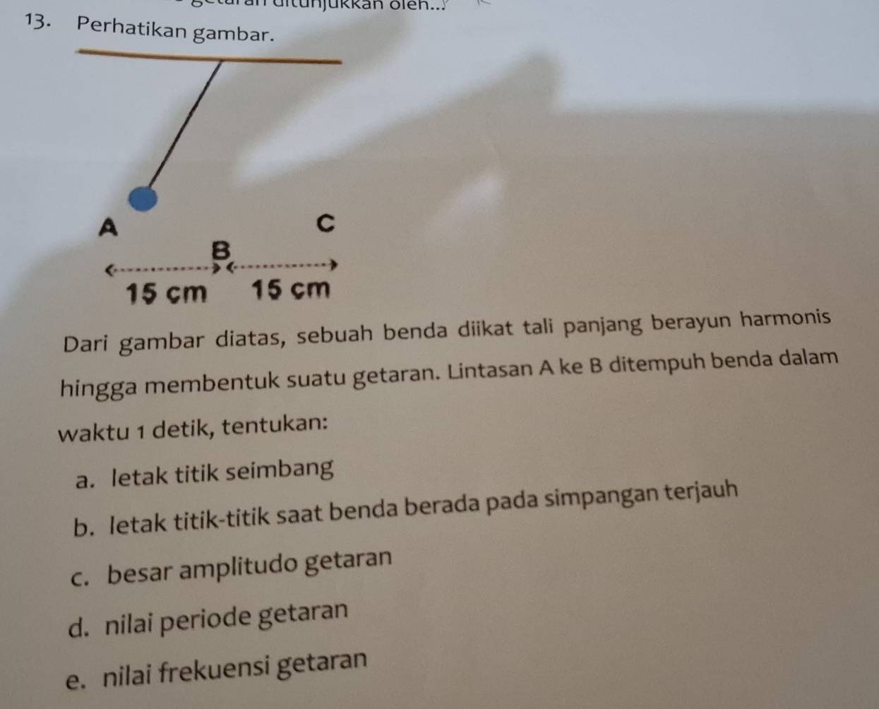 un ü itunjükkan olen...
13. Perhatikan gambar.
Dari gambar diatas, sebuah benda diikat tali panjang berayun harmonis
hingga membentuk suatu getaran. Lintasan A ke B ditempuh benda dalam
waktu 1 detik, tentukan:
a. letak titik seimbang
b. letak titik-titik saat benda berada pada simpangan terjauh
c. besar amplitudo getaran
d. nilai periode getaran
e. nilai frekuensi getaran