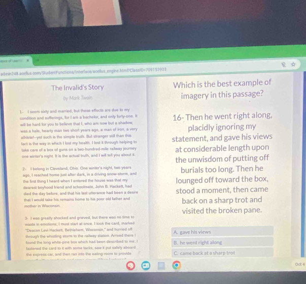 ence of Laam 
admin248.acellus.com/StudentFunctions/Interface/acellus_engine.html?ClassID=7D9153903
The Invalid's Story Which is the best example of
by Mark Twain imagery in this passage?
1- I seem sixty and married, but these effects are due to my
condition and sufferings, for I am a bachelor, and only forty-one. It 16- Then he went right along,
will be hard for you to believe that I, who am now but a shadow,
was a hale, hearty man two short years ago, a man of iron, a very placidly ignoring my
athlete!--yet such is the simple truth. But stranger still than this
fact is the way in which I lost my health. I lost it through helping fo statement, and gave his views
take care of a box o guns on a two-hundred-mile railway journey at considerable length upon
one winter's night. It is the actual truth, and I will tell you about it.
the unwisdom of putting off
2- I belong in Cleveland, Ohio. One winter's night, two years burials too long. Then he
ago, I reached home just after dark, in a driving snow-storm, and
the first thing I heard when I entered the house was that my lounged off toward the box,
dearest boyhood friend and schoolmate, John B. Hackett, had
died the day beore, and that his last utterance had been a desire stood a moment, then came
that I would take his remains home to his poor old father and
mother in Wisconsin. back on a sharp trot and
visited the broken pane.
3- I was greatly shocked and grieved, but there was no time to
waste in emotions, I must start at once. I look the card, marked
"Deacon Levi Hackett, Bethlehem, Wisconsin," and hurried off
through the whistling storm to the railway station. Arrived there I A. gave his views
found the long white-pine box which had been described to me; I B. he went right along
fastened the card to it with some tacks, saw it put safely aboard
the express car, and then ran into the eating-room to provide C. came back at a sharp trot
Oct 4