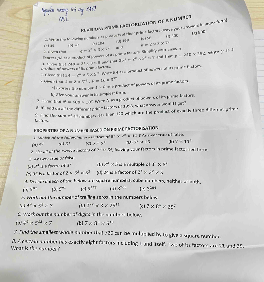 REVISION: PRIME FACTORIZATION OF A NUMBER
1. Write the following numbers as products of their prime factors (leave your answers in index form).
(d) 168 (e) 56 (f) 300 (g) 900
(a) 35 (b) 70 (c) 104
2. Given that g=2^3* 3* 7^2 and h=2* 3* 7^3
Express gh as a product of powers of its prime factors. Simplify your answer.
product of powers of its prime factors. 240=2^4* 3* 5 and that 252=2^2* 3^2* 7 and that y=240* 252. Write y as a
3. Given that
4. Given that 5A=2^n* 3* 5^m. Write 8A as a product of powers of its prime factors.
5. Given that A=2* 3^(43);B=16* 3^(37)
a) Express the number A* B as a product of powers of its prime factors.
b) Give your answer in its simplest form.
7. Given that N=480* 10^9 , Write N as a product of powers of its prime factors.
8. If I add up all the different prime factors of 1998, what answer would I get?
9. Find the sum of all numbers less than 120 which are the product of exactly three different prime
factors.
PROPERTIES OF A NUMBER BASED ON PRIME FACTORISATION
1. Which of the following are factors of 5^3* 7^2* 11 ? Answer true of false.
(A) 5^2 (B) 5^4 (C) 5* 7^2 (D) 7^2* 13 (E) 7* 11^2
2. List all of the twelve factors of 7^3* 5^2 , leaving your factors in prime factorised form.
3. Answer true or false.
(a) 3^4 is a factor of 3^7 (b) 3^4* 5 is a multiple of 3^2* 5^2
(c) 35 is a factor of 2* 3^3* 5^2 (d) 24 is a factor of 2^4* 3^2* 5
4. Decide if each of the below are square numbers, cube numbers, neither or both.
(a) 5^(81) (b) 5^(91) (c) 5^(773) (d) 3^(200) (e) 3^(204)
5. Work out the number of trailing zeros in the numbers below.
(a) 4^4* 5^8* 7 (b) 2^(22)* 3* 25^(11) (c) 7* 8^4* 25^7
6. Work out the number of digits in the numbers below.
(a) 4^6* 5^(12)* 7 (b) 7* 8^3* 5^(10)
7. Find the smallest whole number that 720 can be multiplied by to give a square number.
8. A certain number has exactly eight factors including 1 and itself. Two of its factors are 21 and 35.
What is the number?