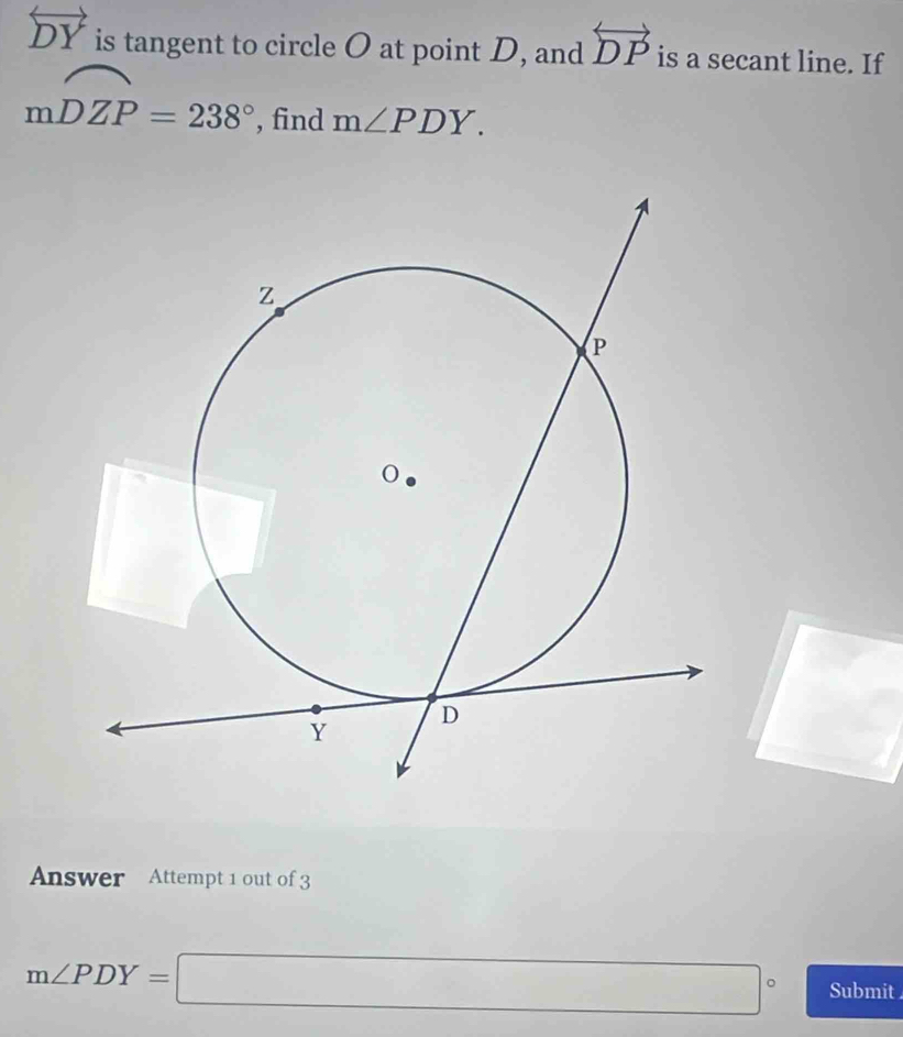 overleftrightarrow DY is tangent to circle O at point D, and overleftrightarrow DP is a secant line. If
mwidehat DZP=238° , find m∠ PDY. 
□  
. 
Answer Attempt 1 out of 3
m∠ PDY=□° Submit