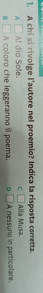 A chi si rivolge l’autore nel proemio? Indica la risposta corretta.
A □ Al dio Sole. C □ Alla Musa.
B □ A coloro che leggeranno il poema. D □ A nessuno in particolare.