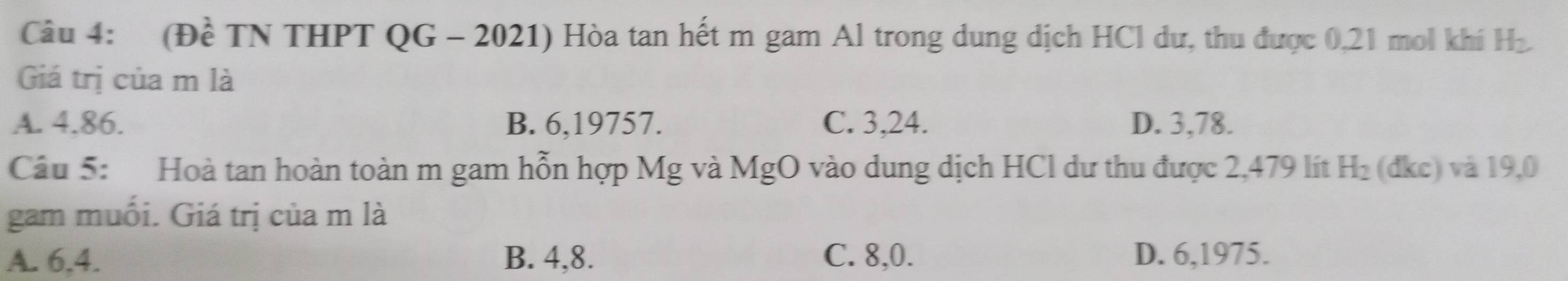 (Đề TN THPT QG - 2021) Hòa tan hết m gam Al trong dung dịch HCl dư, thu được 0,21 mol khí H_2
Giá trị của m là
A. 4.86. B. 6, 19757. C. 3, 24. D. 3, 78.
Câu 5: Hoà tan hoàn toàn m gam hỗn hợp Mg và MgO vào dung dịch HCl dư thu được 2,479 lít H_2 (dkc) và 19,0
gam muối. Giá trị của m là
A. 6, 4. B. 4, 8. C. 8, 0. D. 6, 1975.