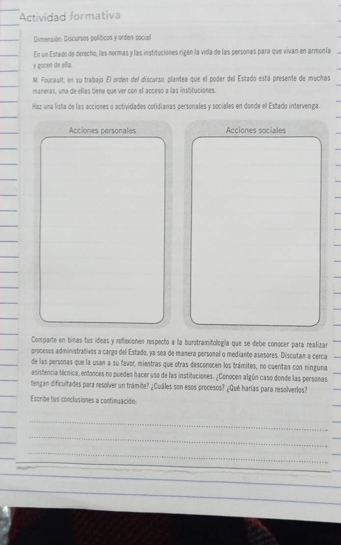 Actividad formativa 
Dimensión: Discursos políticos y orden social 
En un Estado de derecho, las normas y las instituciones rigen la vida de las personas para que vivan en armonía 
y gocen de ella. 
M. Foucault, en su trabajo El orden del discurso, plantea que el poder del Estado está presente de muchas 
maneras, una de ellas tiene que ver con el acceso a las instituciones. 
Haz una lista de las acciones o actividades cotidianas personales y sociales en donde el Estado intervenga. 
Acciones personales Acciones sociales 
Comparte en binas tus ideas y reflexionen respecto a la burotramitología que se debe conocer para realizar 
procesos administrativos a cargo del Estado, ya sea de manera personal o mediante asesores. Discutan a cerca 
de las personas que la usan a su favor, mientras que otras desconocen los trámites, no cuentan con ninguna 
asistencia técnica, entonces no pueden hacer uso de las instituciones. ¿Conocen algún caso donde las personas 
tengan dificultades para resolver un trámite? ¿Cuáles son esos procesos? ¿Qué harías para resolverlos? 
Escribe tus conclusiones a continuación: 
_ 
_ 
_