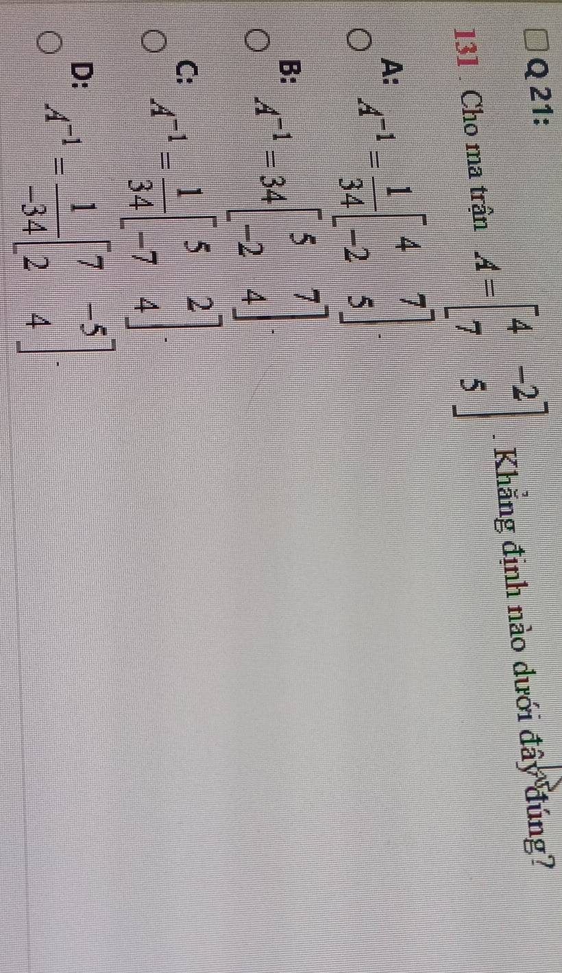 131 . Cho ma trận A=beginbmatrix 4&-2 7&5endbmatrix. Khẳng định nào dưới đây đúng?
A: A^(-1)= 1/34 beginbmatrix 4&7 -2&5endbmatrix
B: A^(-1)=34beginbmatrix 5&7 -2&4endbmatrix.
C: A^(-1)= 1/34 beginbmatrix 5&2 -7&4endbmatrix.
D: A^(-1)= 1/-34 beginbmatrix 7&-5 2&4endbmatrix.