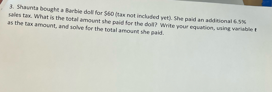 Shaunta bought a Barbie doll for $60 (tax not included yet). She paid an additional 6.5%
sales tax. What is the total amount she paid for the doll? Write your equation, using variable t 
as the tax amount, and solve for the total amount she paid.