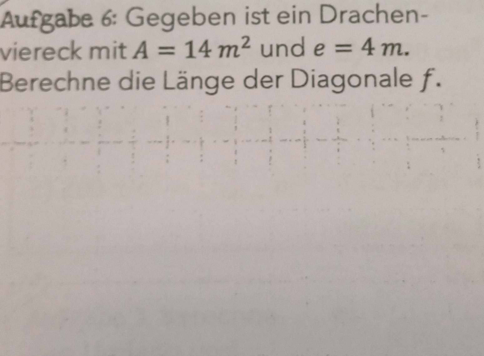 Aufgabe 6: Gegeben ist ein Drachen- 
viereck mit A=14m^2 und e=4m. 
Berechne die Länge der Diagonale f.