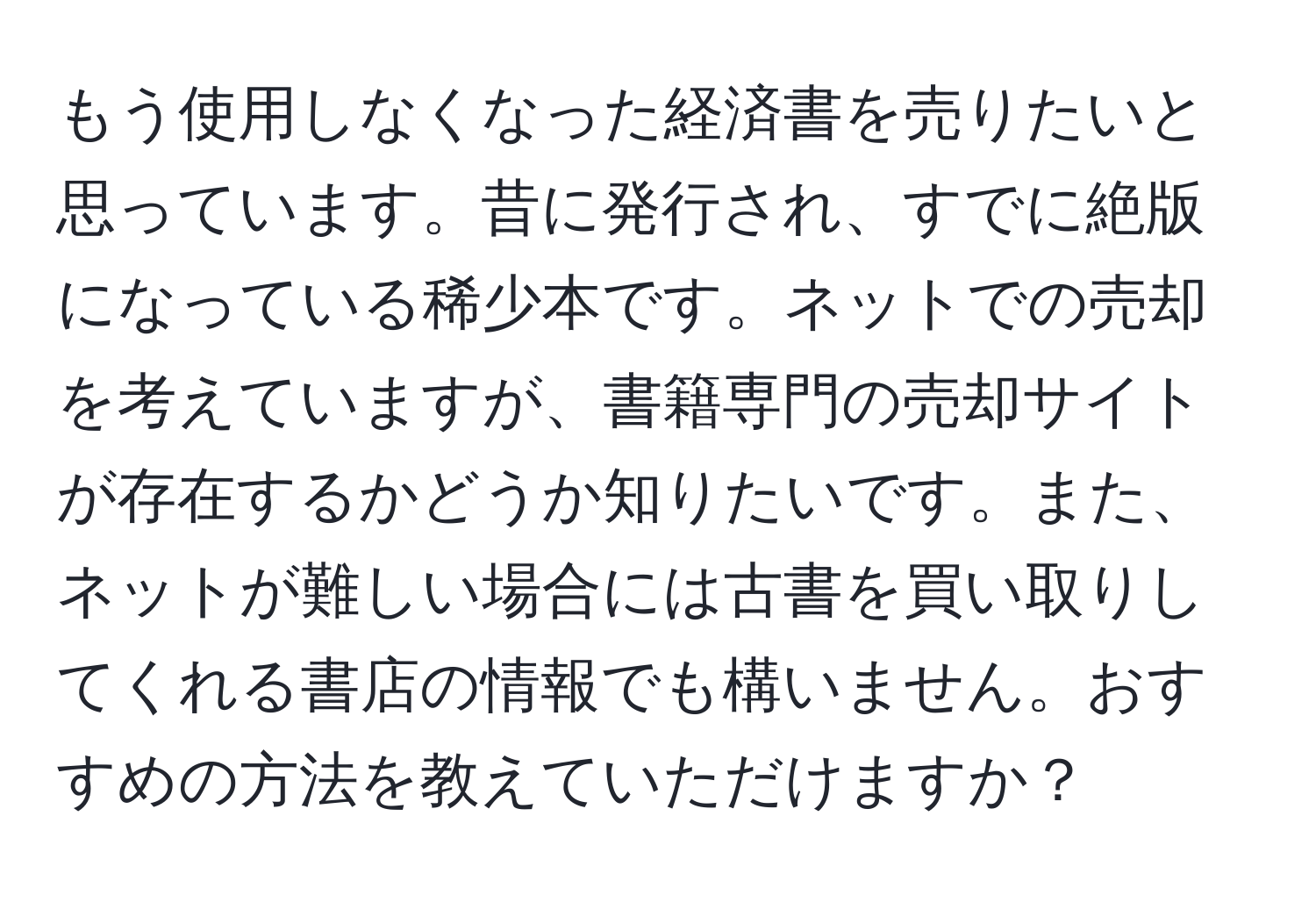 もう使用しなくなった経済書を売りたいと思っています。昔に発行され、すでに絶版になっている稀少本です。ネットでの売却を考えていますが、書籍専門の売却サイトが存在するかどうか知りたいです。また、ネットが難しい場合には古書を買い取りしてくれる書店の情報でも構いません。おすすめの方法を教えていただけますか？