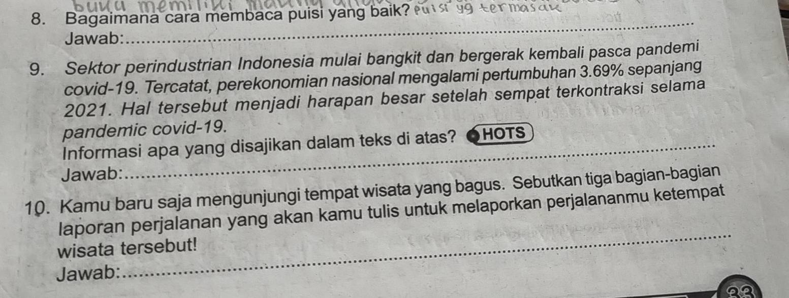 Bagaimana cara membaca puisi yang baik? Pus 99 ter ma 
Jawab: 
_ 
9. Sektor perindustrian Indonesia mulai bangkit dan bergerak kembali pasca pandemi 
covid- 19. Tercatat, perekonomian nasional mengalami pertumbuhan 3.69% sepanjang 
2021. Hal tersebut menjadi harapan besar setelah sempat terkontraksi selama 
pandemic covid-19. 
Informasi apa yang disajikan dalam teks di atas? HOTS_ 
Jawab: 
_ 
10. Kamu baru saja mengunjungi tempat wisata yang bagus. Sebutkan tiga bagian-bagian 
_ 
laporan perjalanan yang akan kamu tulis untuk melaporkan perjalananmu ketempat 
wisata tersebut! 
Jawab: 
22