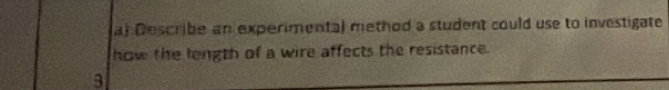 al Describe an experimental method a student could use to investigate 
how the length of a wire affects the resistance. 
3