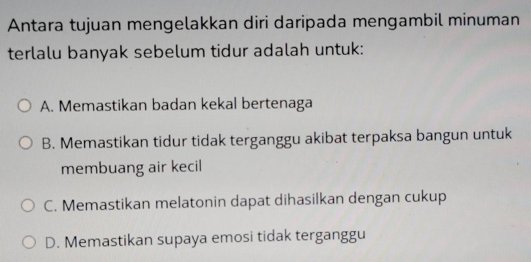 Antara tujuan mengelakkan diri daripada mengambil minuman
terlalu banyak sebelum tidur adalah untuk:
A. Memastikan badan kekal bertenaga
B. Memastikan tidur tidak terganggu akibat terpaksa bangun untuk
membuang air kecil
C. Memastikan melatonin dapat dihasilkan dengan cukup
D. Memastikan supaya emosi tidak terganggu