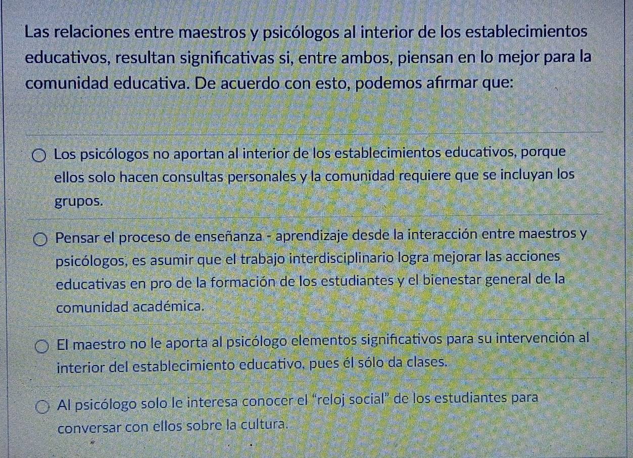 Las relaciones entre maestros y psicólogos al interior de los establecimientos
educativos, resultan significativas si, entre ambos, piensan en lo mejor para la
comunidad educativa. De acuerdo con esto, podemos afírmar que:
Los psicólogos no aportan al interior de los establecimientos educativos, porque
ellos solo hacen consultas personales y la comunidad requiere que se incluyan los
grupos.
Pensar el proceso de enseñanza - aprendizaje desde la interacción entre maestros y
psicólogos, es asumir que el trabajo interdisciplinario logra mejorar las acciones
educativas en pro de la formación de los estudiantes y el bienestar general de la
comunidad académica.
El maestro no le aporta al psicólogo elementos significativos para su intervención al
interior del establecimiento educativo, pues él sólo da clases.
Al psicólogo solo le interesa conocer el “reloj social” de los estudiantes para
conversar con ellos sobre la cultura.