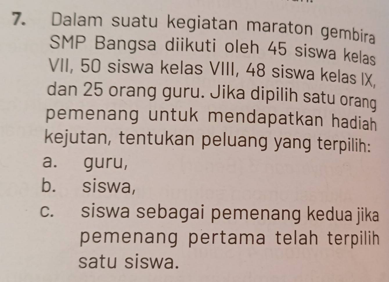 Dalam suatu kegiatan maraton gembira 
SMP Bangsa diikuti oleh 45 siswa kelas 
VII, 50 siswa kelas VIII, 48 siswa kelas IX, 
dan 25 orang guru. Jika dipilih satu orang 
pemenang untuk mendapatkan hadiah 
kejutan, tentukan peluang yang terpilih: 
a. guru, 
b. siswa, 
c. siswa sebagai pemenang kedua jika 
pemenang pertama telah terpilih 
satu siswa.