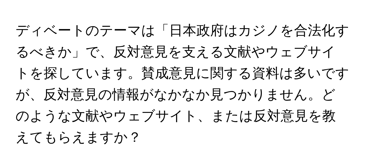 ディベートのテーマは「日本政府はカジノを合法化するべきか」で、反対意見を支える文献やウェブサイトを探しています。賛成意見に関する資料は多いですが、反対意見の情報がなかなか見つかりません。どのような文献やウェブサイト、または反対意見を教えてもらえますか？