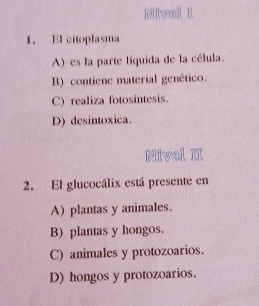 Nivel I
1. El citoplasma
A) es la parte líquida de la célula.
B) contiene material genético.
C) realiza fotosíntesis.
D) desintoxica.
Nivel II
2. El glucocálix está presente en
A) plantas y animales.
B) plantas y hongos.
C) animales y protozoarios.
D) hongos y protozoarios.