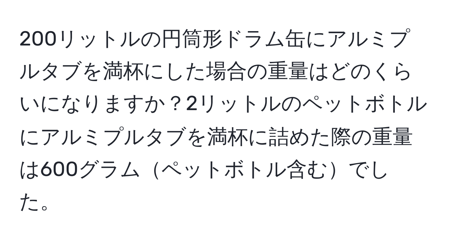 200リットルの円筒形ドラム缶にアルミプルタブを満杯にした場合の重量はどのくらいになりますか？2リットルのペットボトルにアルミプルタブを満杯に詰めた際の重量は600グラムペットボトル含むでした。