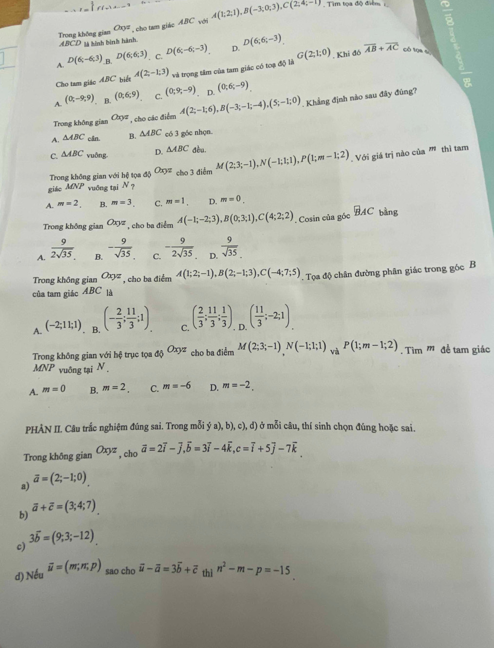 Trong không gian Oxyz , cho tam giác ABC với A(1;2;1),B(-3;0;3),C(2;4;-1). Tìm tọa độ điểm
 9/8 
ABCD là hình bình hành.
A. D(6;-6;3) B. D(6;6;3). C. D(6;-6;-3). D. D(6;6;-3)
8
Cho tam giác 4BC biết A(2;-1;3) và trọng tâm của tam giác có toạ độ là G(2;1;0). Khi đó overline AB+overline AC có tọa a
A. (0;-9;9) B. (0;6;9) C. (0;9;-9). D. (0;6;-9)
Trong không gian Oxyz , cho các điểm A(2;-1;6),B(-3;-1;-4),(5;-1;0). Khẳng định nào sau đây đúng?
A. △ ABC cân. B. △ ABC có 3 góc nhọn.
C. △ ABC vuông. D. △ ABC đều.
Trong không gian với hệ tọa dhat QOxyz cho3 điểm M(2;3;-1),N(-1;1;1),P(1;m-1;2). Với giá trị nào của m thì tam
giác MNP vuông tại N ?
A. m=2. B. m=3. C. m=1 D. m=0.
Trong không gian Oxyz , cho ba điểm A(-1;-2;3),B(0;3;1),C(4;2;2) , Cosin của góc vector BAC bàng
A.  9/2sqrt(35) 
B. - 9/sqrt(35) 
C. - 9/2sqrt(35) 
D.  9/sqrt(35) .
Trong không gian Oxyz , cho ba điểm A(1;2;-1),B(2;-1;3),C(-4;7;5). Tọa độ chân đường phân giác trong góc B
của tam giác ABC_1
A. (-2;11;1). B. (- 2/3 ; 11/3 ;1). C. ( 2/3 ; 11/3 ; 1/3 ) D. ( 11/3 ;-2;1).
Trong không gian với hệ trục tọa _dhat QOxyz cho ba điểm M(2;3;-1)N(-1;1;1) . v _aP(1;m-1;2). Tìm m đề tam giác
MNP vuông tại N .
A. m=0 B. m=2. C. m=-6 D. m=-2.
PHÀN II. Câu trắc nghiệm đúng sai. Trong mỗi ya),b),c),d) ở mỗi câu, thí sinh chọn đúng hoặc sai.
Trong không gian Oxyz , cho vector a=2vector i-vector j,vector b=3vector i-4vector k,c=vector i+5vector j-7vector k
a) vector a=(2;-1;0).
b) vector a+vector c=(3;4;7)
3vector b=(9;3;-12)
c)
d) Ne vector u=(m;n;p) sao cho vector u-vector a=3vector b+vector c_thin^2-m-p=-15