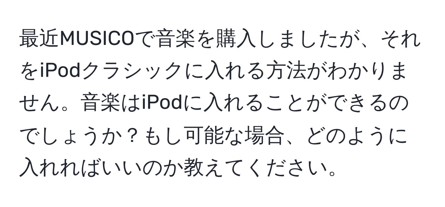 最近MUSICOで音楽を購入しましたが、それをiPodクラシックに入れる方法がわかりません。音楽はiPodに入れることができるのでしょうか？もし可能な場合、どのように入れればいいのか教えてください。