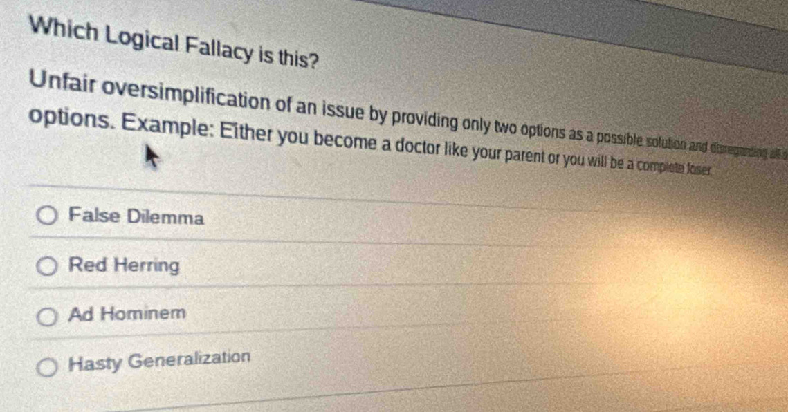 Which Logical Fallacy is this?
Unfair oversimplification of an issue by providing only two options a possible solution and disregrading all o
options. Example: Either you become a doctor like your parent or you will be a complete foser
False Dilemma
Red Herring
Ad Hominem
Hasty Generalization