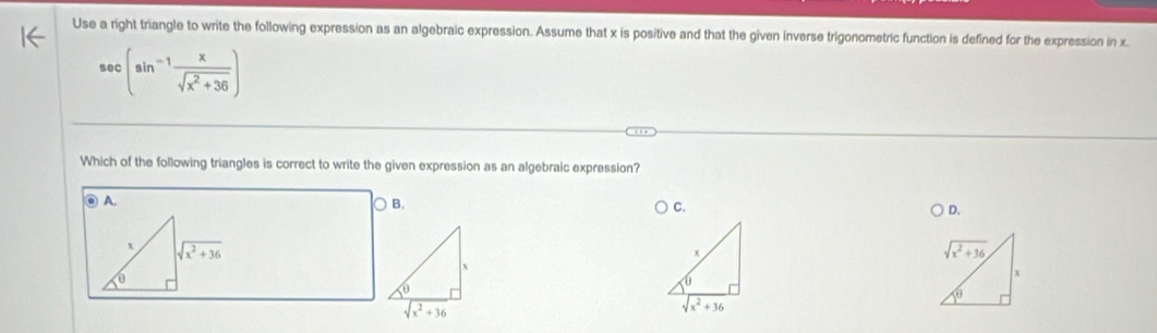 Use a right triangle to write the following expression as an algebraic expression. Assume that x is positive and that the given inverse trigonometric function is defined for the expression in x.
sec (sin^(-1) x/sqrt(x^2+36) )
Which of the following triangles is correct to write the given expression as an algebraic expression?
◎ A. B. C.
D.
sqrt(x^2+36)
x
sqrt(x^2+36)
x
sqrt(x^2+36)