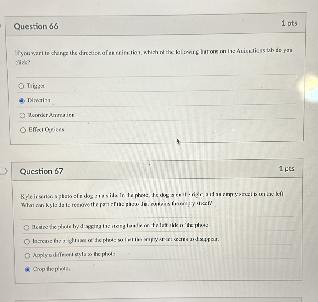 If you want to change the direction of an animation, which of the following buttons on the Animations tab do you
click?
Trigger
Direction
Reorder Animation
Effect Options
Question 67
1 pts
Kyle inserted a photo of a dog on a slide. In the photo, the dog is on the right, and an empty street is on the left.
What can Kyle do to remove the part of the photo that contains the empty street?
Resize the photo by dragging the sizing handle on the left side of the photo.
Increase the brightness of the photo so that the empty street seems to disappear.
Apply a different style to the photo.
Crop the photo.