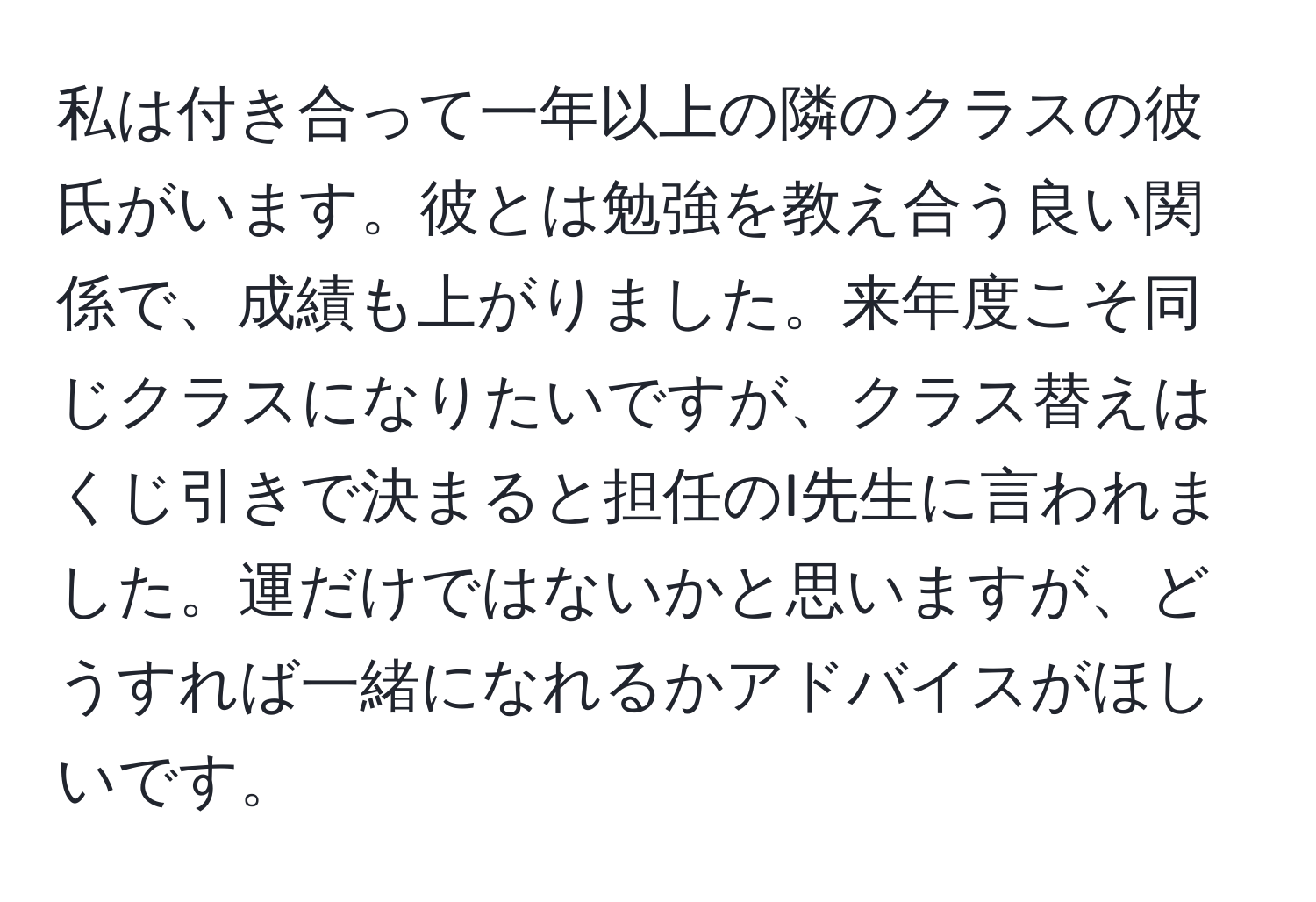 私は付き合って一年以上の隣のクラスの彼氏がいます。彼とは勉強を教え合う良い関係で、成績も上がりました。来年度こそ同じクラスになりたいですが、クラス替えはくじ引きで決まると担任のI先生に言われました。運だけではないかと思いますが、どうすれば一緒になれるかアドバイスがほしいです。